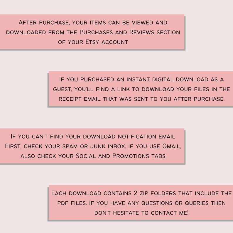 May include: Pink text box with instructions on how to download digital items purchased on Etsy. The text says: "After purchase, your items can be viewed and downloaded from the purchases and reviews section of your Etsy account. If you purchased an instant digital download as a guest, you'll find a link to download your files in the receipt email that was sent to you after purchase. If you can't find your download notification email first, check your spam or junk inbox. If you use Gmail, also check your social and promotions tabs. Each download contains 2 zip folders that include the PDF files. If you have any questions or queries then don't hesitate to contact me!"