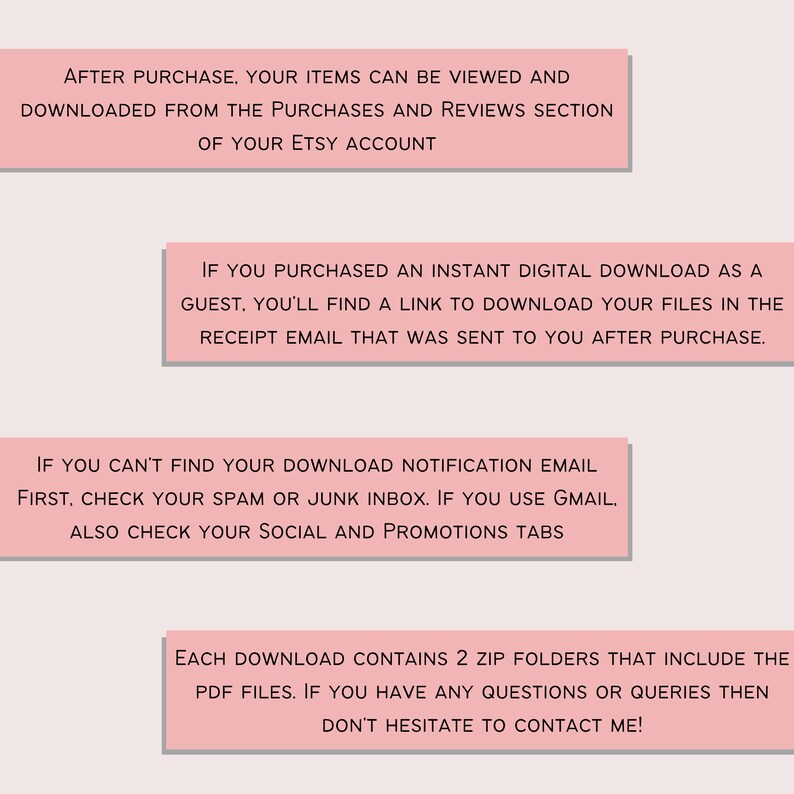 Op de afbeelding: Roze tekstvak met instructies over het downloaden van digitale items die op Etsy zijn gekocht. De tekst luidt: "Na aankoop kunnen uw items worden bekeken en gedownload vanuit de sectie aankopen en beoordelingen van uw Etsy-account. Als u een direct digitaal downloadbestand als gast hebt gekocht, vindt u een link om uw bestanden te downloaden in de ontvangstmail die u na aankoop is gestuurd. Als u uw downloadmeldingsemail niet kunt vinden, controleer dan eerst uw spam- of junkmail. Als u Gmail gebruikt, controleer dan ook uw sociale en promotietabbladen. Elke download bevat 2 zip-mappen die de PDF-bestanden bevatten. Als u vragen of opmerkingen heeft, aarzel dan niet om contact met mij op te nemen!"