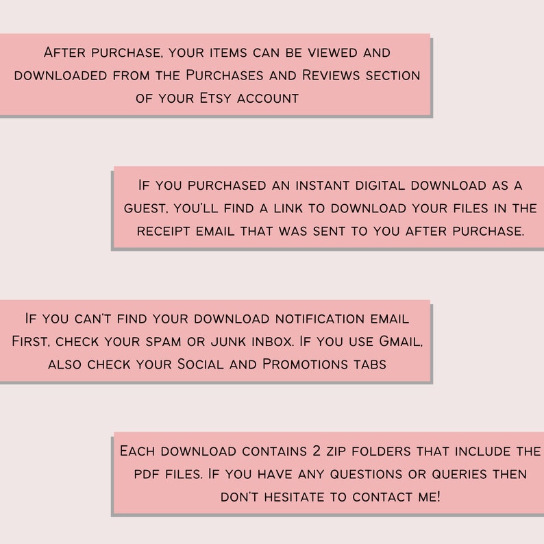 K&ouml;nnte beinhalten: Rosa Textfelder mit Anweisungen zum Herunterladen digitaler Artikel, die auf Etsy gekauft wurden. Der Text lautet: Nach dem Kauf k&ouml;nnen Ihre Artikel in der Rubrik Eink&auml;ufe und Bewertungen Ihres Etsy-Kontos angezeigt und heruntergeladen werden. Wenn Sie einen sofortigen digitalen Download als Gast gekauft haben, finden Sie einen Link zum Herunterladen Ihrer Dateien in der Empfangs-E-Mail, die Ihnen nach dem Kauf zugesandt wurde. Wenn Sie Ihre Download-Benachrichtigungs-E-Mail nicht finden k&ouml;nnen, &uuml;berpr&uuml;fen Sie zuerst Ihren Spam- oder Junk-Ordner. Wenn Sie Gmail verwenden, &uuml;berpr&uuml;fen Sie auch Ihre Registerkarten Social und Promotions. Jeder Download enth&auml;lt 2 Zip-Ordner, die die PDF-Dateien enthalten. Wenn Sie Fragen oder Anfragen haben, z&ouml;gern Sie bitte nicht, mich zu kontaktieren!