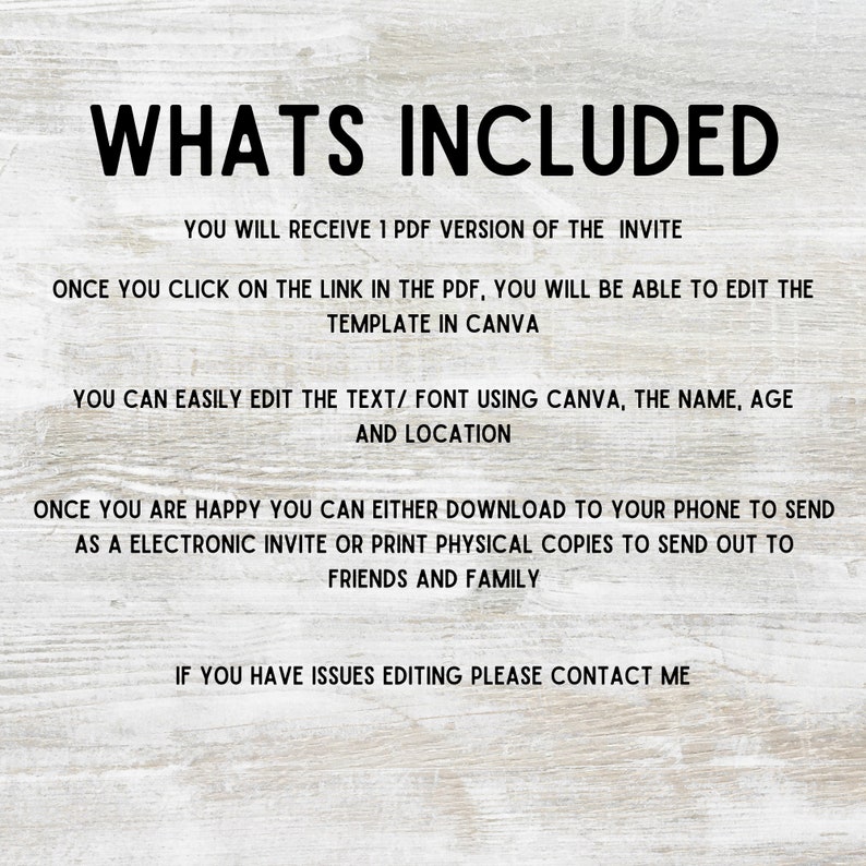 Puede incluir: Texto sobre un fondo de veta de madera que dice "WHATS INCLUDED" seguido de instrucciones sobre c&oacute;mo editar y usar una plantilla de invitaci&oacute;n digital. El texto dice que recibir&aacute;s 1 versi&oacute;n PDF de la invitaci&oacute;n. Una vez que hagas clic en el enlace en el PDF, podr&aacute;s editar la plantilla en Canva. Puedes editar f&aacute;cilmente el texto/la fuente usando Canva, el nombre, la edad y la ubicaci&oacute;n. Una vez que est&eacute;s satisfecho, puedes descargarlo a tu tel&eacute;fono para enviar una invitaci&oacute;n electr&oacute;nica o imprimir copias f&iacute;sicas para enviar a amigos y familiares. Si tienes problemas para editar, ponte en contacto conmigo.