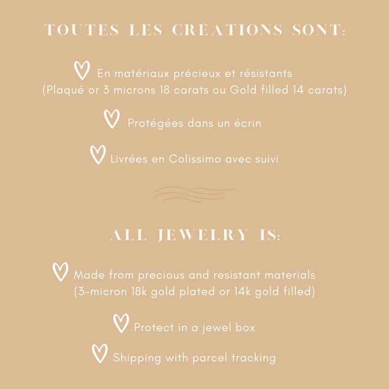 May include: A graphic with text in French and English describing the materials, packaging, and shipping of jewelry. The text reads "TOUTES LES CREATIONS SONT: En mat&eacute;riaux pr&eacute;cieux et r&eacute;sistants (Plaqu&eacute; or 3 microns 18 carats ou Gold filled 14 carats) Prot&eacute;g&eacute;es dans un &eacute;crin Livr&eacute;es en Colissimo avec suivi ALL JEWELRY IS: Made from precious and resistant materials (3-micron 18k gold plated or 14k gold filled) Protect in a jewel box Shipping with parcel tracking"