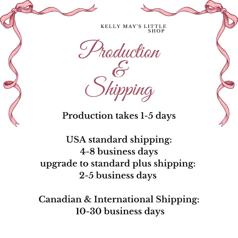 May include: Pink ribbon border with the text "Kelly May's Little Shop" and "Production & Shipping". The text below states "Production takes 1-5 days".  The text below that states "USA standard shipping: 4-8 business days, upgrade to standard plus shipping: 2-5 business days, Canadian & International Shipping: 10-30 business days".