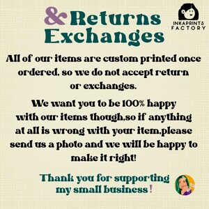 May include: A graphic with a white background and black text that reads "& Returns Exchanges". The text is in a bold, sans-serif font. The graphic also includes the text "INKAPRINTS FACTORY" in a smaller font. The text reads "All of our items are custom printed once ordered, so we do not accept return or exchanges. We want you to be 100% happy with our items though, so if anything at all is wrong with your item, please send us a photo and we will be happy to make it right! Thank you for supporting my small business!"