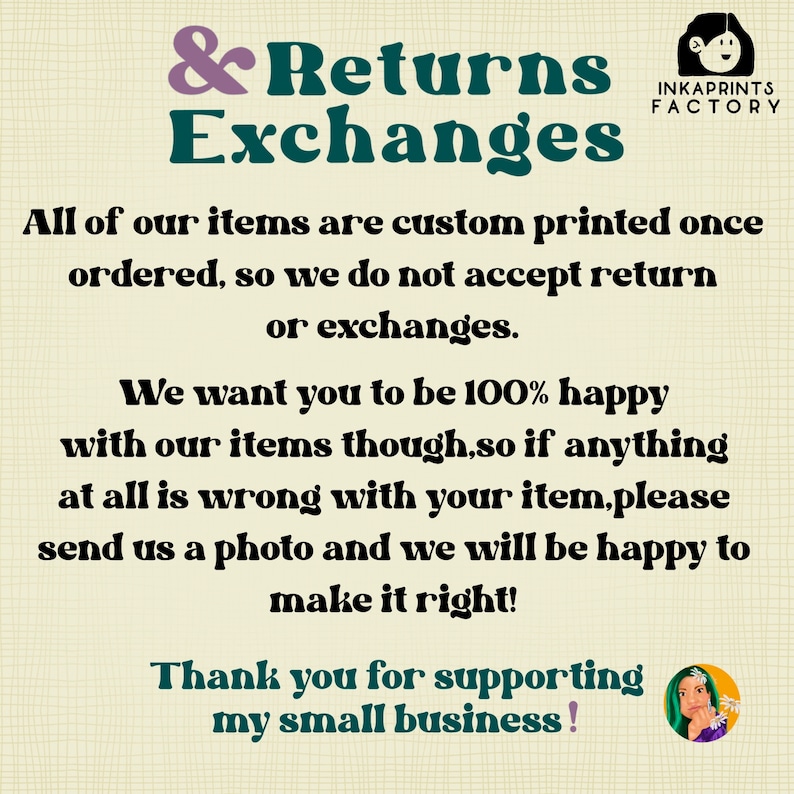 May include: A graphic with a white background and black text that reads "& Returns Exchanges". The text is in a bold, sans-serif font. The graphic also includes the text "INKAPRINTS FACTORY" in a smaller font. The text reads "All of our items are custom printed once ordered, so we do not accept return or exchanges. We want you to be 100% happy with our items though, so if anything at all is wrong with your item, please send us a photo and we will be happy to make it right! Thank you for supporting my small business!"
