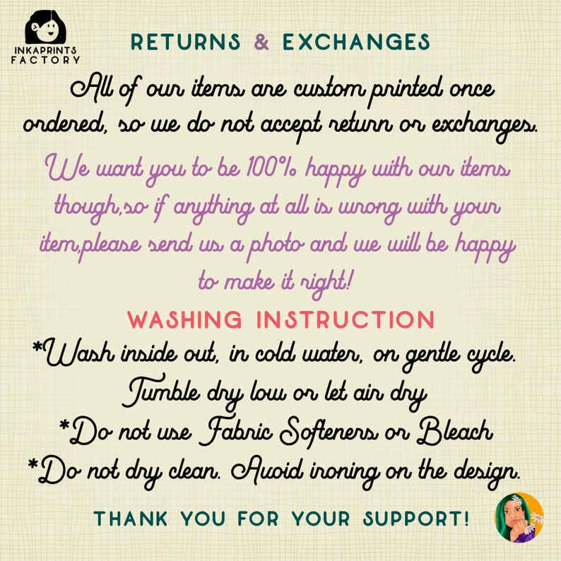May include: A pink and white illustration of a cartoon character with a speech bubble that says "RETURNS & EXCHANGES". The text below the speech bubble says "All of our items are custom printed once ordered, so we do not accept return or exchanges. We want you to be 100% happy with our items though, so if anything at all is wrong with your item, please send us a photo and we will be happy to make it right!" The text below that says "WASHING INSTRUCTION" and then lists instructions for washing the item. The text at the bottom says "THANK YOU FOR YOUR SUPPORT!"