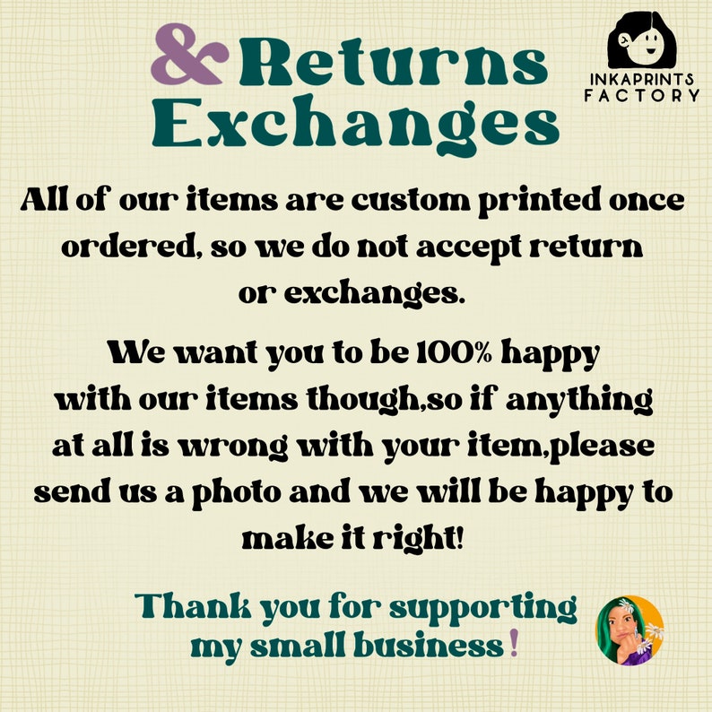 May include: A graphic with a white background and black text that reads "& Returns Exchanges". The text is in a bold, sans-serif font. The graphic also includes the text "INKAPRINTS FACTORY" in a smaller font. The text reads "All of our items are custom printed once ordered, so we do not accept return or exchanges. We want you to be 100% happy with our items though, so if anything at all is wrong with your item, please send us a photo and we will be happy to make it right! Thank you for supporting my small business!"