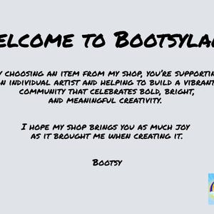 May include: Welcome to Bootsyland! A black and white text graphic with the message "Welcome to Bootsyland!"  By choosing an item from my shop, you're supporting an individual artist and helping to build a vibrant community that celebrates bold, bright, and meaningful creativity. I hope my shop brings you as much joy as it brought me when creating it. Bootsy"