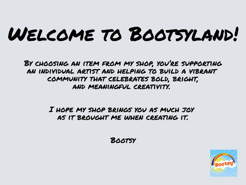 May include: Welcome to Bootsyland! A black and white text graphic with the message "Welcome to Bootsyland!"  By choosing an item from my shop, you're supporting an individual artist and helping to build a vibrant community that celebrates bold, bright, and meaningful creativity. I hope my shop brings you as much joy as it brought me when creating it. Bootsy"