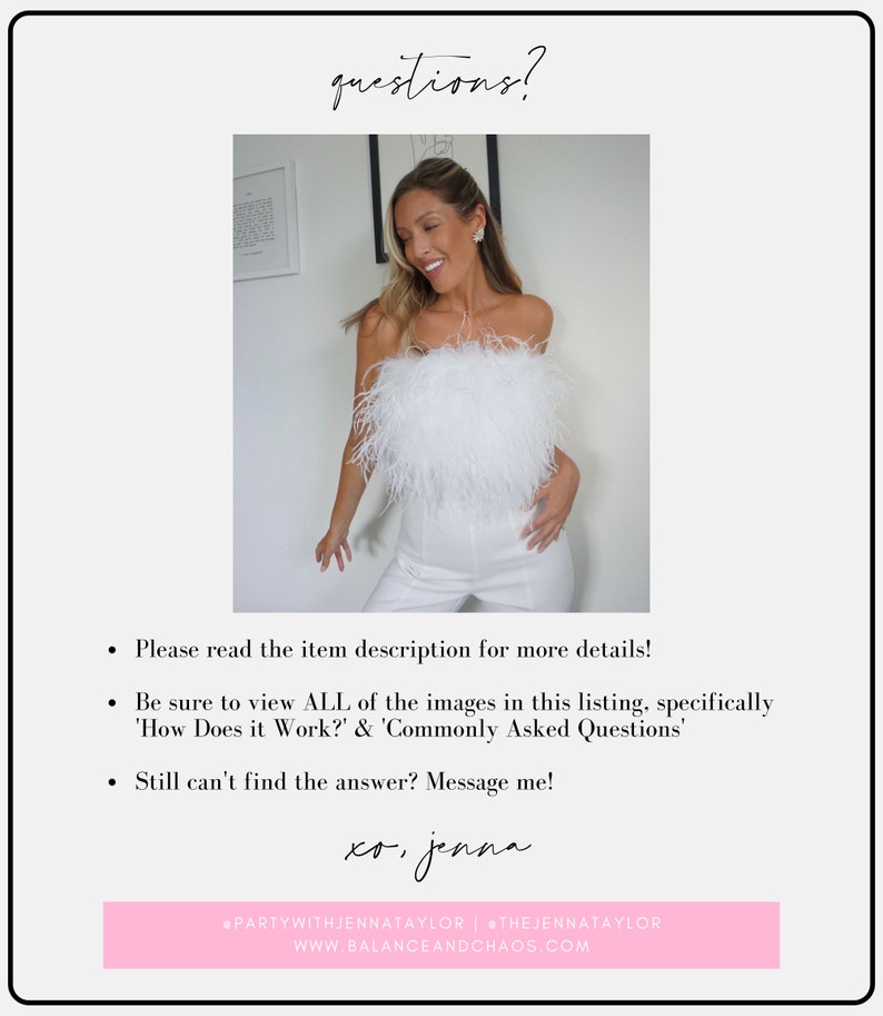 May include: A woman wearing a white strapless top with a feather trim, white pants, and a necklace. The text "questions?" is at the top of the image. The text "Please read the item description for more details! Be sure to view ALL of the images in this listing, specifically 'How Does it Work?' & 'Commonly Asked Questions' Still can't find the answer? Message me! xo, jenna @PARTYWITHJENNATAYLOR | THEJENNATAYLOR WWW.BALANCEANDCHAOS.COM" is at the bottom of the image.