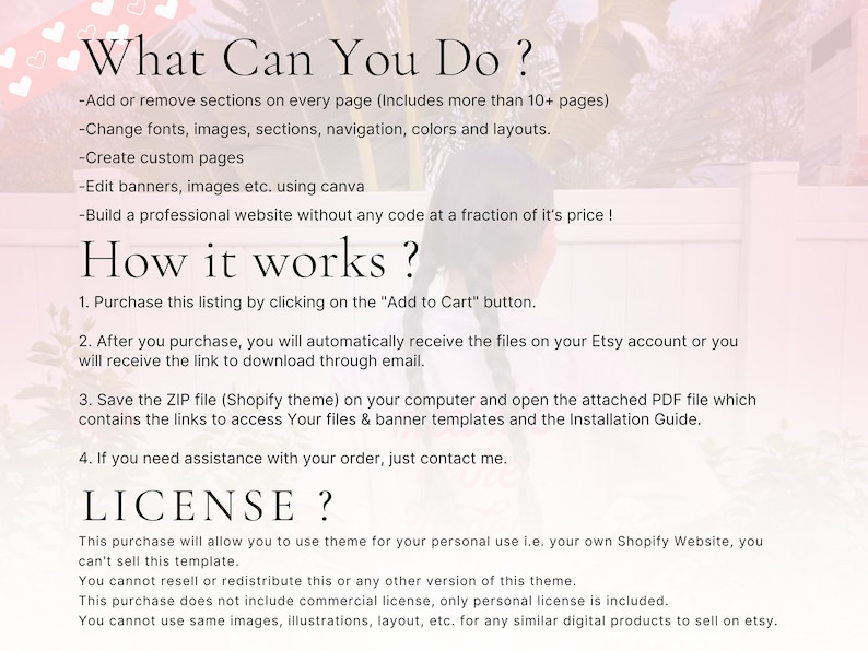 May include: A text-based image with a white background and pink hearts in the top left corner. The text reads "What Can You Do?" and lists several features of a Shopify theme. The text continues with "How it works?" and lists four steps for using the theme. The text concludes with "LICENSE?" and explains the terms of use for the theme.
