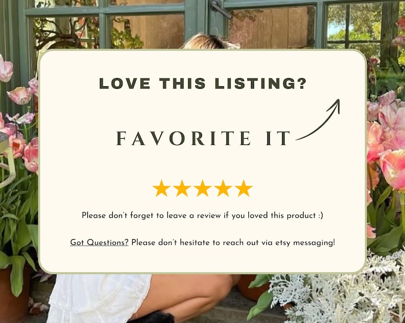 May include: A white card with the text "LOVE THIS LISTING? FAVORITE IT" and five yellow stars. The text "Please don't forget to leave a review if you loved this product :)" and "Got Questions? Please don't hesitate to reach out via etsy messaging!" is also on the card.
