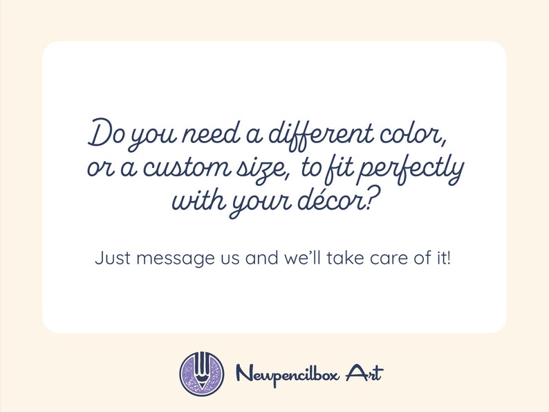 May include: Text graphic with the message "Do you need a different color, or a custom size, to fit perfectly with your d&eacute;cor? Just message us and we'll take care of it!" and the logo "Newpencilbox Art" with a pencil icon.