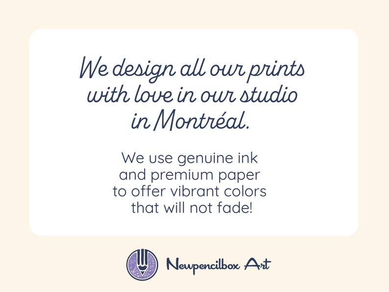 May include: Text on a white background with a blue border. The text reads: "We design all our prints with love in our studio in Montreal. We use genuine ink and premium paper to offer vibrant colors that will not fade!" Below the text is a logo with a pencil and the text "Newpencilbox Art".