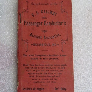 May include: A red booklet with the title "Compliments of the U.S. RAILWAY Passenger Conductor's Accident Association, INDIANAPOLIS, IND." The booklet advertises the association as "The most Prosperous Accident Association in this Country." and states that "Every loss has been paid by return mail, without one hour's delay, and no red tape."