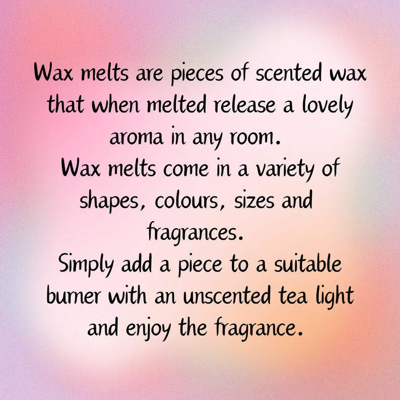 May include: Text on a pink background explaining how wax melts work. Wax melts are pieces of scented wax that when melted release a lovely aroma in any room. Wax melts come in a variety of shapes, colors, sizes and fragrances. Simply add a piece to a suitable burner with an unscented tea light and enjoy the fragrance.