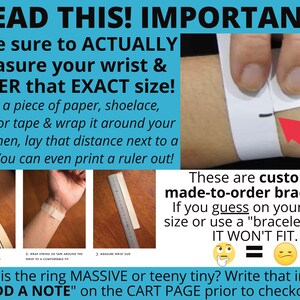 May include: A graphic with instructions on how to measure your wrist for a custom bracelet. The text reads "READ THIS! IMPORTANT! Make sure to ACTUALLY measure your wrist & ORDER that EXACT size! Take a piece of paper, shoelace, string, or tape & wrap it around your wrist. Then, lay that distance next to a ruler. You can even print a ruler out! ...is the ring MASSIVE or teeny tiny? Write that in "ADD A NOTE" on the CART PAGE prior to checkout."