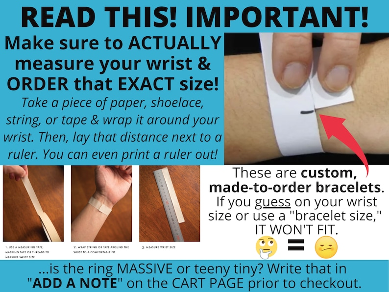 May include: A graphic with instructions on how to measure your wrist for a custom bracelet. The text reads "READ THIS! IMPORTANT! Make sure to ACTUALLY measure your wrist & ORDER that EXACT size! Take a piece of paper, shoelace, string, or tape & wrap it around your wrist. Then, lay that distance next to a ruler. You can even print a ruler out! ...is the ring MASSIVE or teeny tiny? Write that in "ADD A NOTE" on the CART PAGE prior to checkout."
