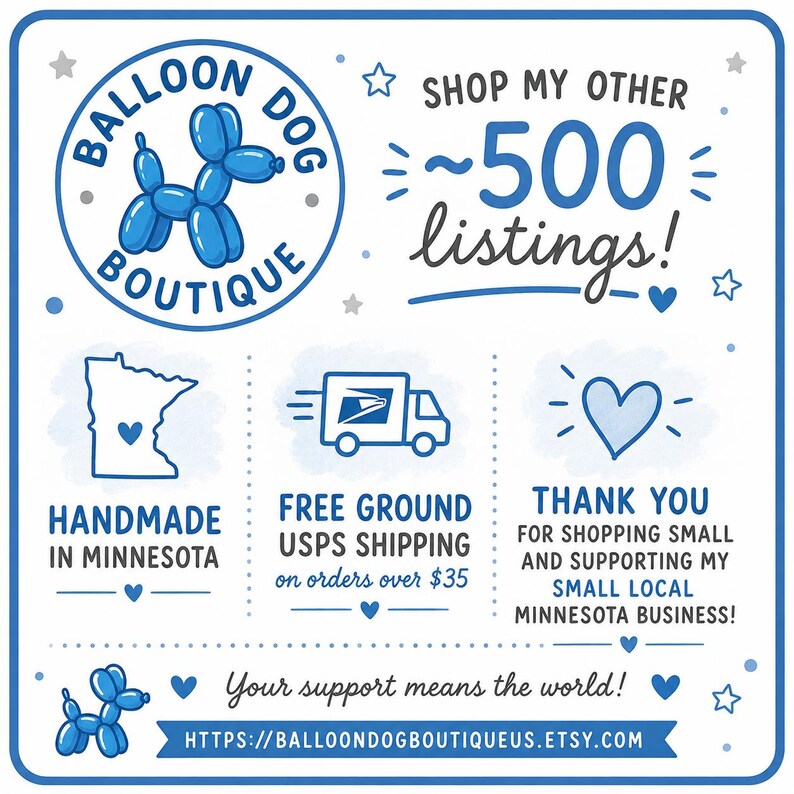 May include: A blue and white graphic sign featuring the text Balloon Dog Boutique, Shop my other 500 listings, Handmade in Minnesota, Free ground USPS shipping on orders over $35, Thank you for shopping small, and the URL balloondogboutiqueus.etsy.com.
