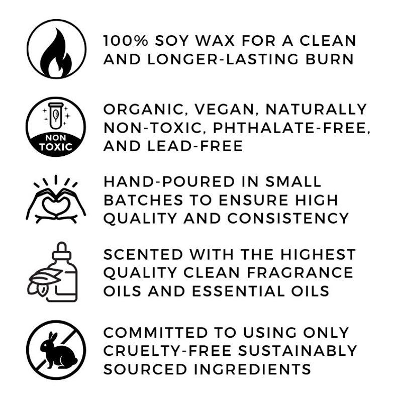 May include: Five icons with text describing the features of soy wax candles. The icons are a flame, a test tube with the words "Non Toxic", a heart with hands around it, a bottle with leaves, and a rabbit with a slash through it. The text reads: 100% Soy Wax for a Clean and Longer-Lasting Burn, Organic, Vegan, Naturally Non-Toxic, Phthalate-Free, and Lead-Free, Hand-Poured in Small Batches to Ensure High Quality and Consistency, Scented with the Highest Quality Clean Fragrance Oils and Essential Oils, Committed to Using Only Cruelty-Free Sustainably Sourced Ingredients.