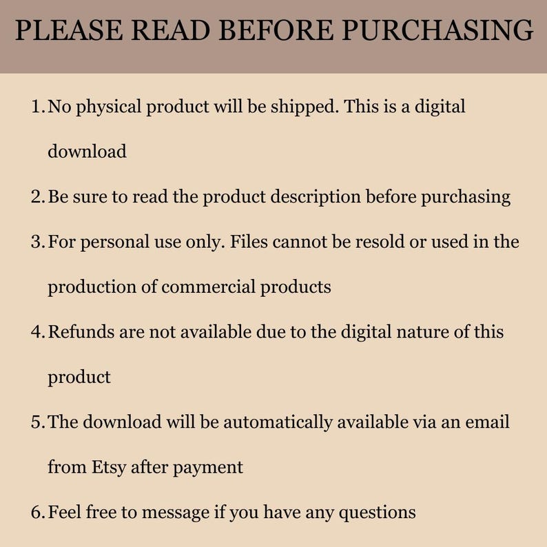 Puede incluir: Una imagen de texto con una lista de instrucciones para comprar una descarga digital. El texto dice: "PLEASE READ BEFORE PURCHASING 1. No physical product will be shipped. This is a digital download 2. Be sure to read the product description before purchasing 3. For personal use only. Files cannot be resold or used in the production of commercial products 4. Refunds are not available due to the digital nature of this product 5. The download will be automatically available via an email from Etsy after payment 6. Feel free to message if you have any questions"