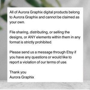 May include: Text on a white background stating that all of Aurora Graphix digital products belong to Aurora Graphix and cannot be claimed as your own. File sharing, distributing, or selling the designs, or ANY elements within them in any format is strictly prohibited. Please send us a message through Etsy if you have any questions or would like to report a violation of our terms of use. Thank you Aurora Graphix.