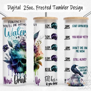 May include: A white 25 ounce tumbler with a skull and floral design. The tumbler has a black and blue skull with flowers and dripping paint. The text "FUN FACT: YOU'LL DIE WITHO Water Now Drink Up" is printed on the tumbler. The tumbler also has a time-based drinking chart with skulls and the text "START SIPPIN BITCH, YOU DEAD YET?, DON'T DIE ON ME NOW, STILL ALIVE?, CONGRATS YOU DON'T DIE!" printed on it.