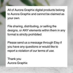 May include: Text on a white background with black text stating that all of Aurora Graphix digital products belong to Aurora Graphix and cannot be claimed as your own. File sharing, distributing, or selling the designs, or ANY elements within them in any format is strictly prohibited. Please send us a message through Etsy if you have any questions or would like to report a violation of our terms of use. Thank you Aurora Graphix.