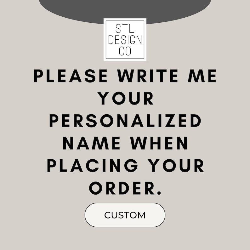 May include: A gray and white graphic with the text "STL DESIGN CO" in a white box. The text "PLEASE WRITE ME YOUR PERSONALIZED NAME WHEN PLACING YOUR ORDER." is in black text. A gray button with the text "CUSTOM" in white text is at the bottom of the graphic.