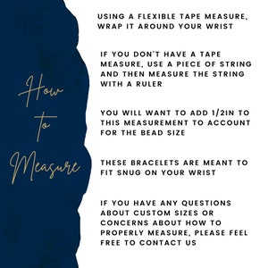 May include: A blue and white graphic with instructions on how to measure your wrist for a bracelet. The text reads: "Using a flexible tape measure, wrap it around your wrist. If you don't have a tape measure, use a piece of string and then measure the string with a ruler. You will want to add 1/2in to this measurement to account for the bead size. These bracelets are meant to fit snug on your wrist. If you have any questions about custom sizes or concerns about how to properly measure, please feel free to contact us."