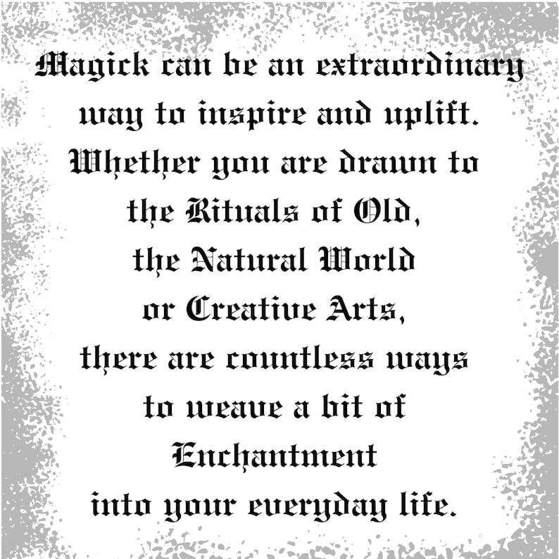 May include: Black and white text on a gray background with a grainy texture. The text reads: "Magick can be an extraordinary way to inspire and uplift. Whether you are drawn to the Rituals of Old, the Natural World or Creative Arts, there are countless ways to weave a bit of Enchantment into your everyday life."