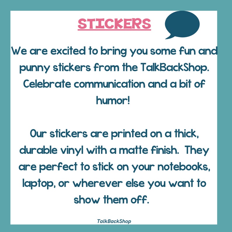 May include: A teal blue background with white text that reads "STICKERS" in a pink font. The text below reads "We are excited to bring you some fun and punny stickers from the TalkBackShop. Celebrate communication and a bit of humor! Our stickers are printed on a thick, durable vinyl with a matte finish. They are perfect to stick on your notebooks, laptop, or wherever else you want to show them off. TalkBackShop."