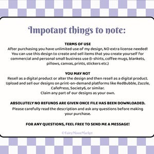 K&ouml;nnte beinhalten: Ein wei&szlig;er Textkasten auf einem lila karierten Hintergrund. Der Textkasten enth&auml;lt Informationen &uuml;ber die Nutzungsbedingungen f&uuml;r ein digitales Design. Der Text lautet: "Impotant things to note: TERMS OF USE After purchasing you have unlimited use of my design, NO extra license needed! You can use this design to create and sell items that you create yourself for commercial and personal small business use (t-shirts, coffee mugs, blankets, pillows, canvas, prints, stickers etc.) YOU MAY NOT Resell as a digital product or alter the design and then resell as a digital product. Upload and sell our designs on print-on-demand platforms like RedBubble, Zazzle, CafePress, Society6, or similar. Claim any part of our designs as your own. ABSOLUTELY NO REFUNDS ARE GIVEN ONCE FILE HAS BEEN DOWNLOADED. Please carefully read the description and ask any questions before making your purchase. FOR ANY QUESTIONS, FEEL FREE TO SEND ME A MESSAGE! &copy;FairyMoonMarket"