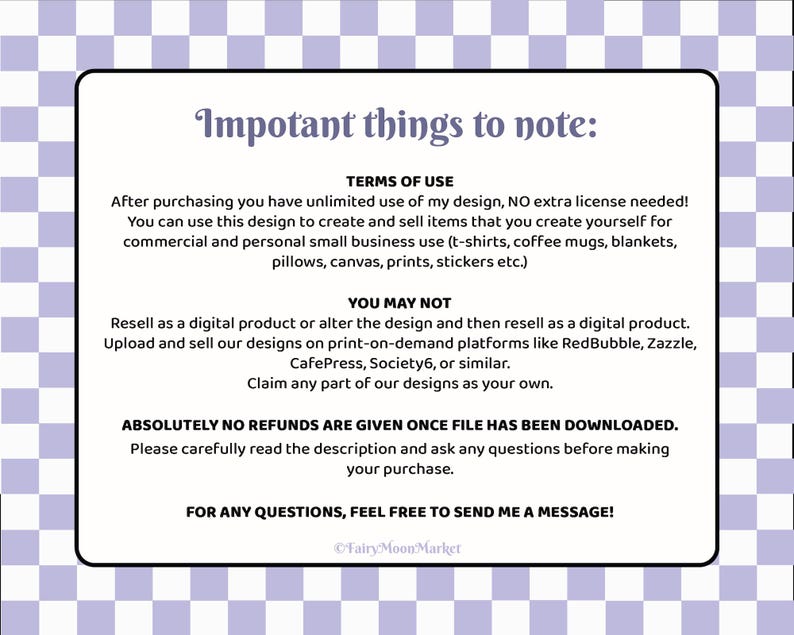 K&ouml;nnte beinhalten: Ein wei&szlig;er Textkasten auf einem lila karierten Hintergrund. Der Textkasten enth&auml;lt Informationen &uuml;ber die Nutzungsbedingungen f&uuml;r ein digitales Design. Der Text lautet: "Impotant things to note: TERMS OF USE After purchasing you have unlimited use of my design, NO extra license needed! You can use this design to create and sell items that you create yourself for commercial and personal small business use (t-shirts, coffee mugs, blankets, pillows, canvas, prints, stickers etc.) YOU MAY NOT Resell as a digital product or alter the design and then resell as a digital product. Upload and sell our designs on print-on-demand platforms like RedBubble, Zazzle, CafePress, Society6, or similar. Claim any part of our designs as your own. ABSOLUTELY NO REFUNDS ARE GIVEN ONCE FILE HAS BEEN DOWNLOADED. Please carefully read the description and ask any questions before making your purchase. FOR ANY QUESTIONS, FEEL FREE TO SEND ME A MESSAGE! &copy;FairyMoonMarket"