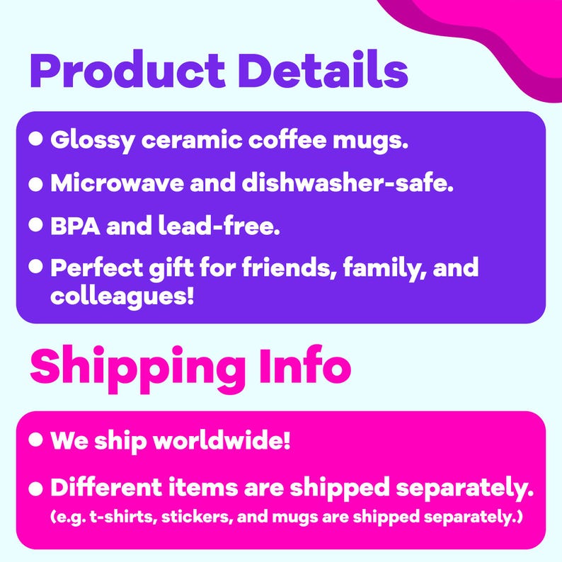 May include: A purple and pink graphic with white text describing the details of ceramic coffee mugs. The text says "Product Details" and lists the following features: "Glossy ceramic coffee mugs", "Microwave and dishwasher-safe", "BPA and lead-free", "Perfect gift for friends, family, and colleagues!" The graphic also says "Shipping Info" and lists the following: "We ship worldwide!" and "Different items are shipped separately. (e.g. t-shirts, stickers, and mugs are shipped separately.)"