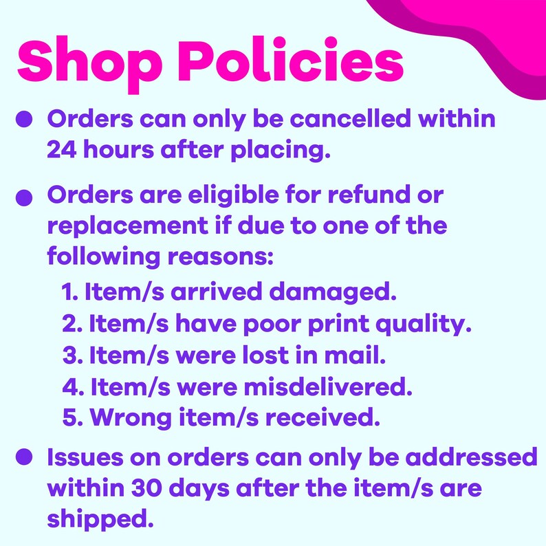 May include: A pink and purple graphic with white text outlining shop policies. The text states that orders can be cancelled within 24 hours of placing, and are eligible for a refund or replacement if the item is damaged, has poor print quality, is lost in the mail, misdelivered, or if the wrong item was received. Issues on orders can only be addressed within 30 days of the item being shipped.
