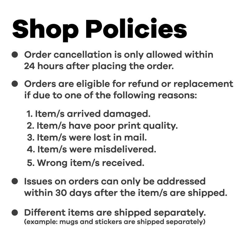 May include: Shop policies outlining order cancellation, refund, and replacement procedures. Orders can be canceled within 24 hours of placement. Refunds or replacements are available for damaged items, poor print quality, lost items, misdeliveries, or incorrect items. Issues must be addressed within 30 days of shipping. Different items are shipped separately, such as mugs and stickers.