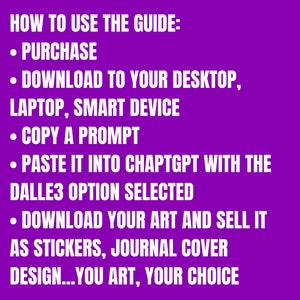 K&ouml;nnte beinhalten: Ein violetter Hintergrund mit wei&szlig;em Text, der erkl&auml;rt, wie man eine Anleitung verwendet. Der Text lautet "HOW TO USE THE GUIDE:" gefolgt von einer Liste von Schritten: "PURCHASE", "DOWNLOAD TO YOUR DESKTOP, LAPTOP, SMART DEVICE", "COPY A PROMPT", "PASTE IT INTO CHAPTGPT WITH THE DALLE3 OPTION SELECTED", "DOWNLOAD YOUR ART AND SELL IT AS STICKERS, JOURNAL COVER DESIGN...YOU ART, YOUR CHOICE"