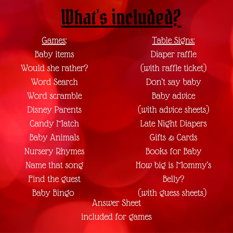 May include: A red background with white text listing the games and activities included in a baby shower. The text reads "What's included?" and lists games like "Baby items", "Would she rather?", "Word Search", "Word scramble", "Disney Parents", "Candy Match", "Baby Animals", "Nursery Rhymes", "Name that song", "Find the guest", and "Baby Bingo". The text also lists table signs like "Diaper raffle (with raffle ticket)", "Don't say baby", "Baby advice (with advice sheets)", "Late Night Diapers", "Gifts & Cards", "Books for Baby", "How big is Mommy's Belly? (with guess sheets)". The text also includes "Answer Sheet included for games".