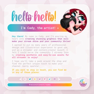 May include: A pink and yellow illustration of a cartoon character with red hair and a black camera. The text "hello hello! I'm Cady, the artist! >>>" is above the character. The text "Hey there! My name is Cady, and I'm pouring my heart into creating stunning graphics that will make your stream shine and your community thrive! I wanted to put my many years of professional design and illustration experience to good use, and as a streamer and content-creator myself, I felt I could serve the community I already love by creating aesthetic and easy-to-use assets for all streamer to enjoy! I hope you'll take a peek around the shop and find the perfect unique touch to make your channel really sparkle! If you want to stay in touch, you can find me in any of these places: @mooonstonestreams" is below the character.