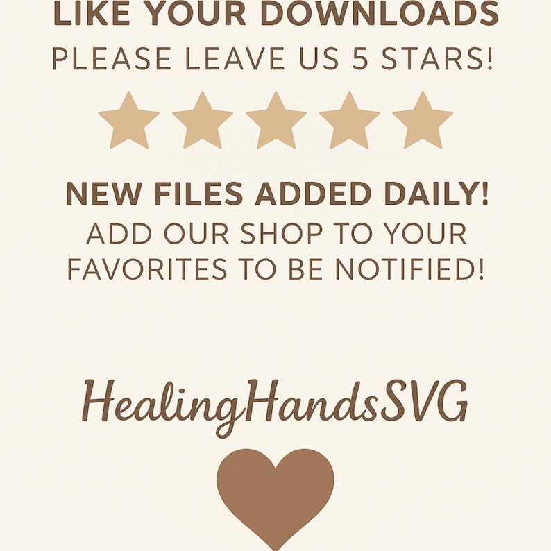 May include: A beige graphic with text that reads "LIKE YOUR DOWNLOADS PLEASE LEAVE US 5 STARS!" and "NEW FILES ADDED DAILY! ADD OUR SHOP TO YOUR FAVORITES TO BE NOTIFIED!" with five star icons and the words "Healing HandsSVG" with a heart icon.