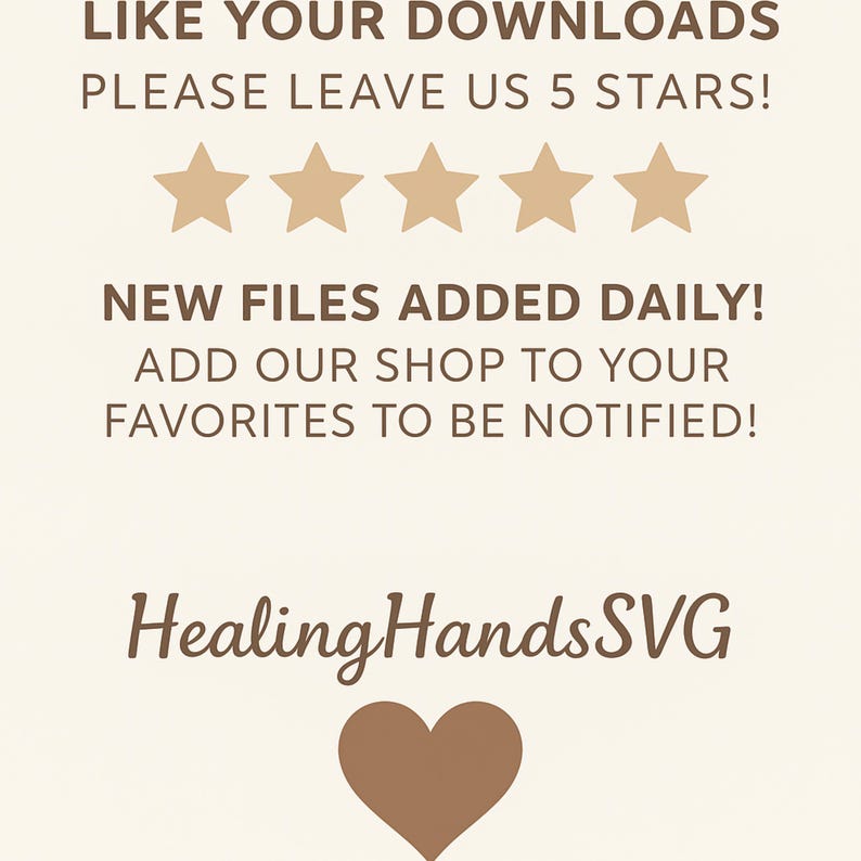 May include: A light beige digital graphic featuring brown text that reads: LIKE YOUR DOWNLOADS PLEASE LEAVE US 5 STARS! NEW FILES ADDED DAILY! ADD OUR SHOP TO YOUR FAVORITES TO BE NOTIFIED! HealingHandsSVG, with five brown stars and a brown heart icon.