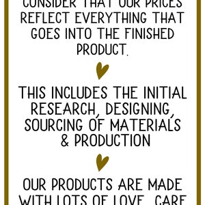 May include: Text graphic with a gold border and hearts. The text reads: "When choosing us, please consider that our prices reflect everything that goes into the finished product. This includes the initial research, designing, sourcing of materials & production. Our products are made with lots of love, care & attention to detail."