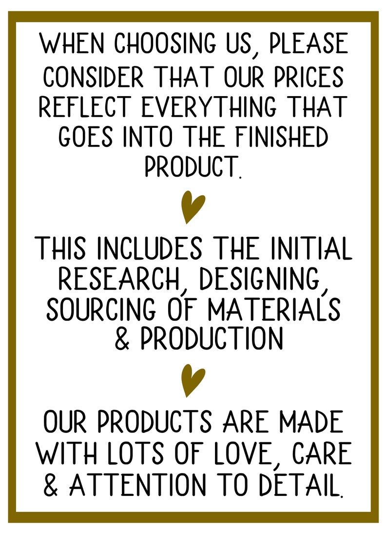 May include: Text graphic with a gold border and hearts. The text reads: "When choosing us, please consider that our prices reflect everything that goes into the finished product. This includes the initial research, designing, sourcing of materials & production. Our products are made with lots of love, care & attention to detail."