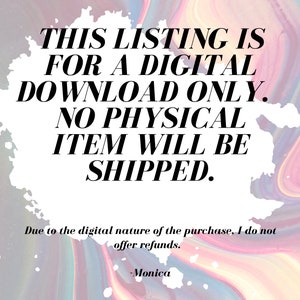 May include: A white background with pink, blue, and purple swirls. The text "THIS LISTING IS FOR A DIGITAL DOWNLOAD ONLY. NO PHYSICAL ITEM WILL BE SHIPPED." is in black text. Below the text is "Due to the digital nature of the purchase, I do not offer refunds. -Monica"