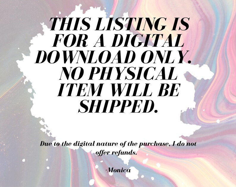 May include: A white background with pink, blue, and purple swirls. The text "THIS LISTING IS FOR A DIGITAL DOWNLOAD ONLY. NO PHYSICAL ITEM WILL BE SHIPPED." is in black text. Below the text is "Due to the digital nature of the purchase, I do not offer refunds. -Monica"
