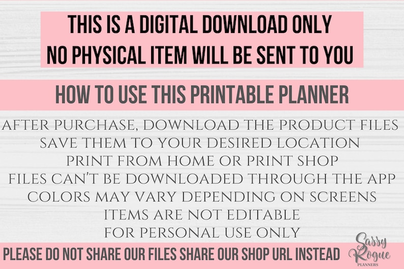 May include: Pink and white text on a woodgrain background with the text "This is a digital download only. No physical item will be sent to you. How to use this printable planner. After purchase, download the product files. Save them to your desired location. Print from home or print shop. Files can't be downloaded through the app. Colors may vary depending on screens. Items are not editable. For personal use only. Please do not share our files. Share our shop URL instead. Sassy Rogue Planners."