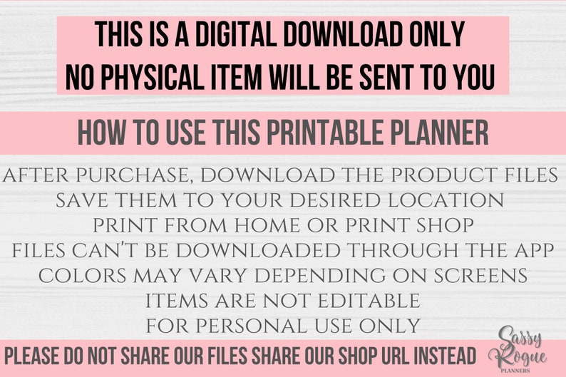 May include: Pink and white text on a woodgrain background with the text "This is a digital download only. No physical item will be sent to you. How to use this printable planner. After purchase, download the product files. Save them to your desired location. Print from home or print shop. Files can't be downloaded through the app. Colors may vary depending on screens. Items are not editable. For personal use only. Please do not share our files. Share our shop URL instead. Sassy Rogue Planners."
