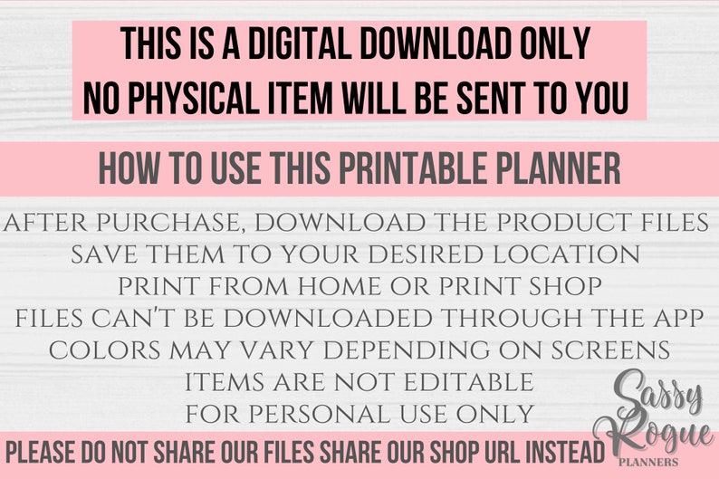 May include: Pink and white text on a woodgrain background with the text "This is a digital download only. No physical item will be sent to you. How to use this printable planner. After purchase, download the product files. Save them to your desired location. Print from home or print shop. Files can't be downloaded through the app. Colors may vary depending on screens. Items are not editable. For personal use only. Please do not share our files. Share our shop URL instead. Sassy Rogue Planners."