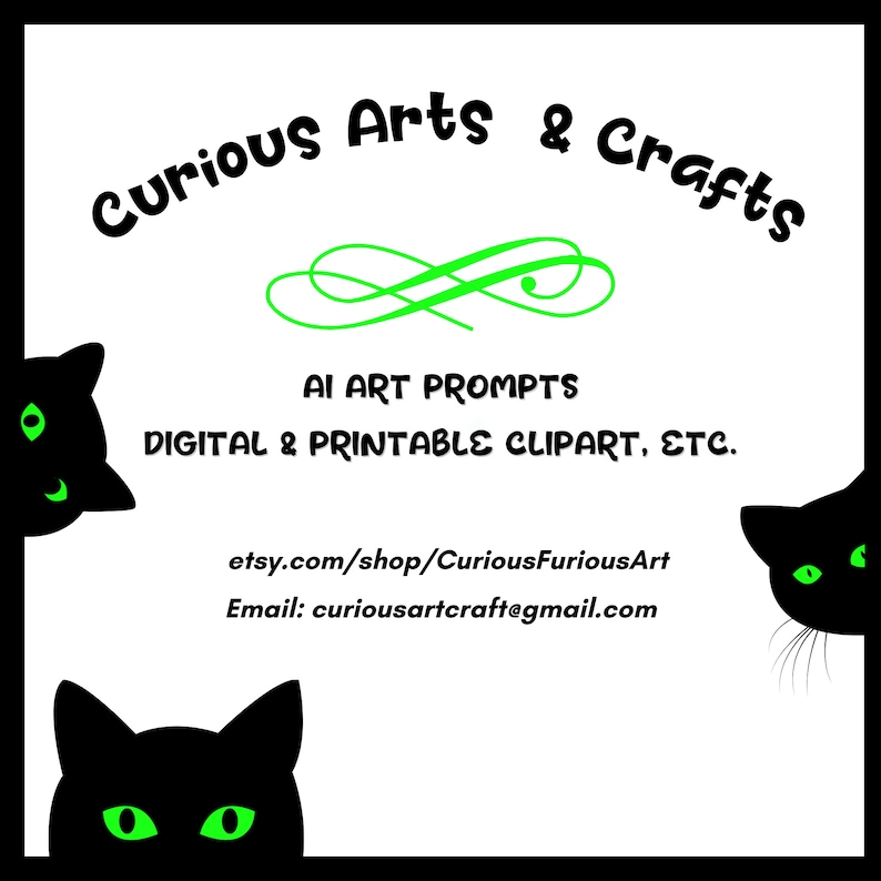 May include: Black and green cat silhouettes peeking from the sides of a white background with green text that reads "Curious Arts & Crafts", "AI Art Prompts", "Digital & Printable Clipart, Etc.", "etsy.com/shop/CuriousFuriousArt", and "Email: curiousartcraft@gmail.com".