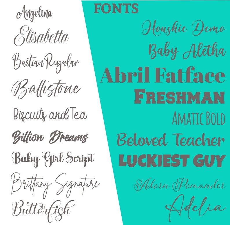 May include: A turquoise background with the word "FONTS" in gray text.  The image shows a list of different fonts in gray text, including "Angelina", "Elisabetta", "Bastian Regular", "Ballistone", "Biscuits and Tea", "Billion Dreams", "Baby Girl Script", "Brittany Signature", "Butterfish", "Houshie Demo", "Baby Aletha", "Abril Fatface", "FRESHMAN", "AMATIC BOLD", "Beloved Teacher", "LUCKIEST GUY", "Adorn Pomander", and "Adelia".